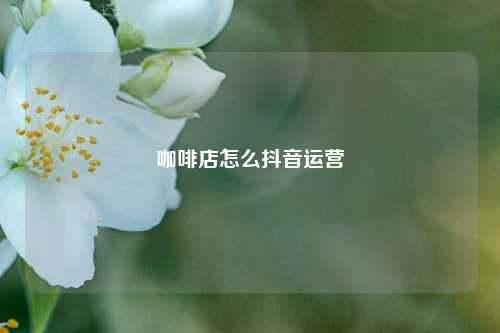 咖啡店怎么抖音运营