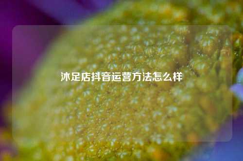 沐足店抖音运营方法怎么样
