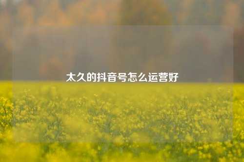 太久的抖音号怎么运营好